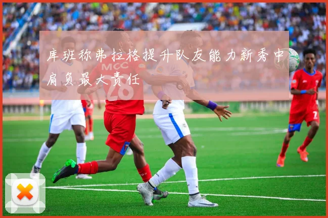 库班称弗拉格提升队友能力新秀中肩负最大责任