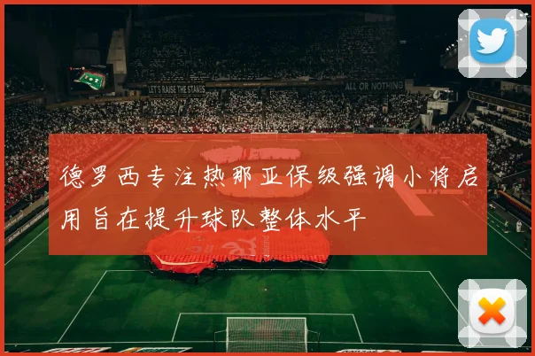 德罗西专注热那亚保级强调小将启用旨在提升球队整体水平