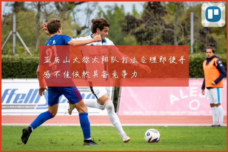 亚历山大称太阳队打法合理即使手感不佳依然具备竞争力