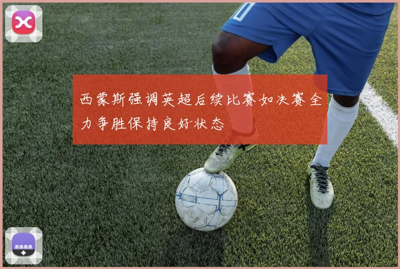 西蒙斯强调英超后续比赛如决赛全力争胜保持良好状态