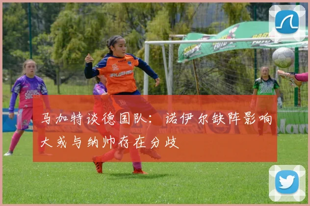 马加特谈德国队：诺伊尔缺阵影响大或与纳帅存在分歧
