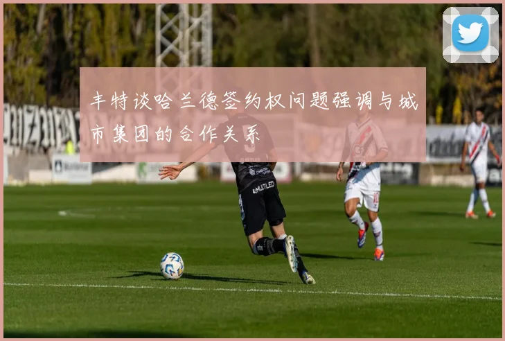 丰特谈哈兰德签约权问题强调与城市集团的合作关系