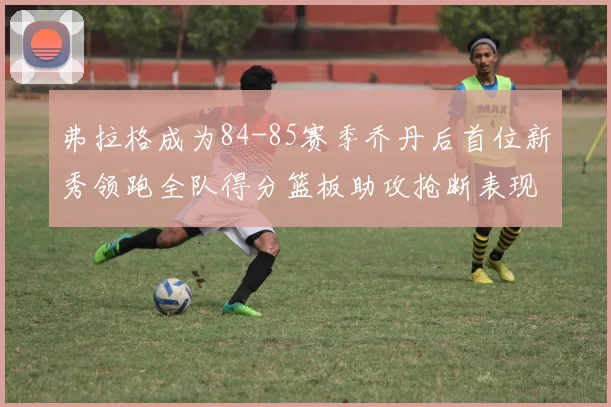 弗拉格成为84-85赛季乔丹后首位新秀领跑全队得分篮板助攻抢断表现出色