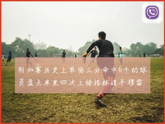 附加赛历史上单场三分命中6个的球员盘点库里四次上榜格林追平穆雷纪录