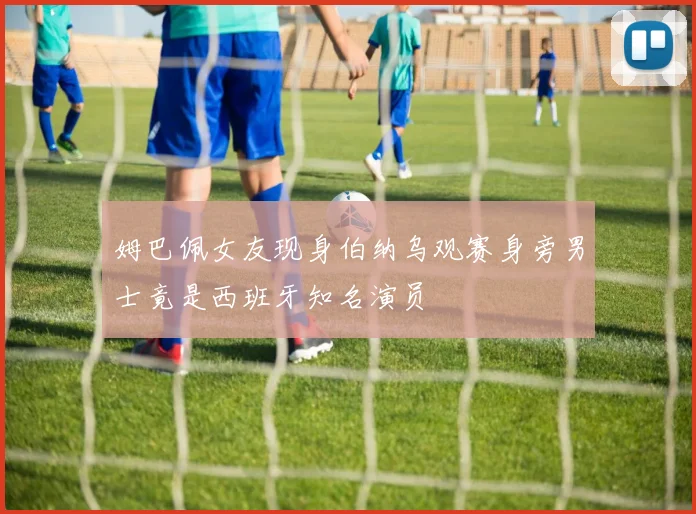 姆巴佩女友现身伯纳乌观赛身旁男士竟是西班牙知名演员