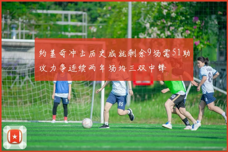 约基奇冲击历史成就剩余9场需51助攻力争连续两年场均三双中锋